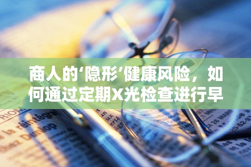 商人的‘隐形’健康风险，如何通过定期X光检查进行早期筛查？