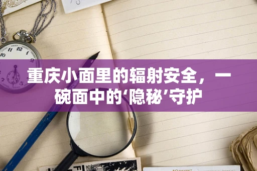 重庆小面里的辐射安全，一碗面中的‘隐秘’守护