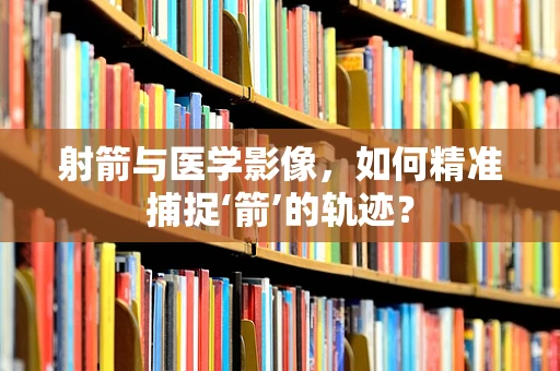 射箭与医学影像，如何精准捕捉‘箭’的轨迹？
