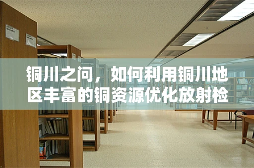 铜川之问，如何利用铜川地区丰富的铜资源优化放射检查设备屏蔽？