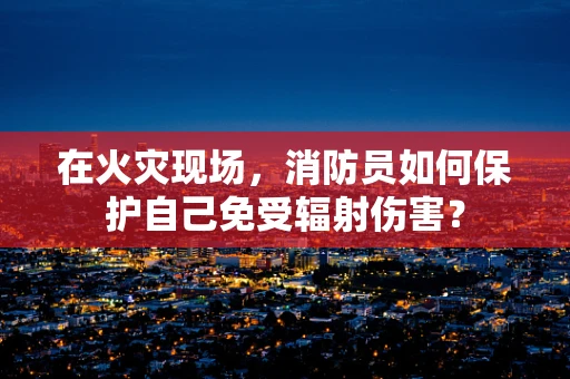 在火灾现场，消防员如何保护自己免受辐射伤害？