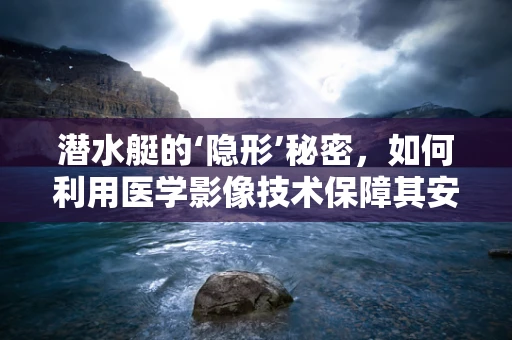 潜水艇的‘隐形’秘密，如何利用医学影像技术保障其安全？