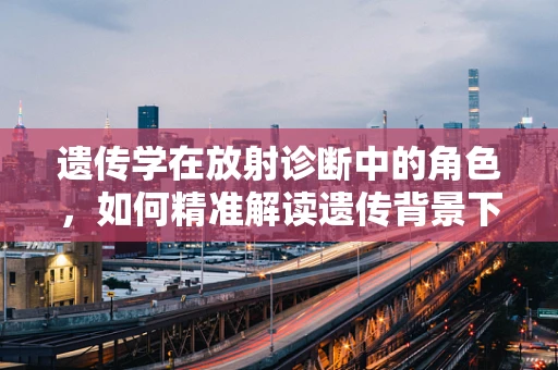 遗传学在放射诊断中的角色，如何精准解读遗传背景下的影像异常？