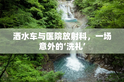 洒水车与医院放射科，一场意外的‘洗礼’
