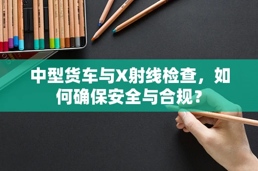 中型货车与X射线检查，如何确保安全与合规？