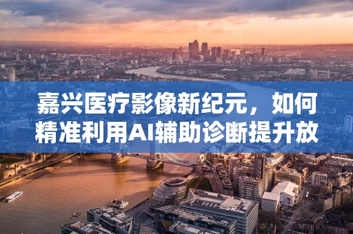 嘉兴医疗影像新纪元，如何精准利用AI辅助诊断提升放射学效率？