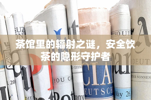 茶馆里的辐射之谜，安全饮茶的隐形守护者