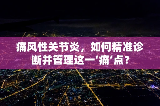 痛风性关节炎，如何精准诊断并管理这一‘痛’点？