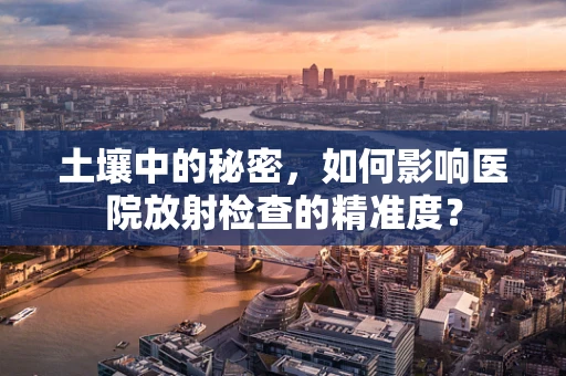 土壤中的秘密，如何影响医院放射检查的精准度？