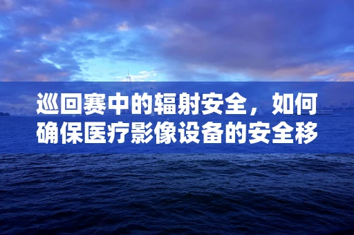 巡回赛中的辐射安全，如何确保医疗影像设备的安全移动？