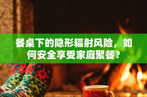 餐桌下的隐形辐射风险，如何安全享受家庭聚餐？