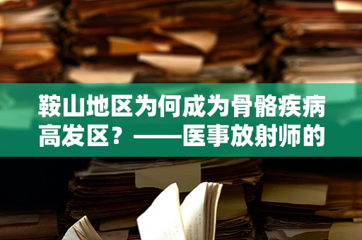 鞍山地区为何成为骨骼疾病高发区？——医事放射师的透视