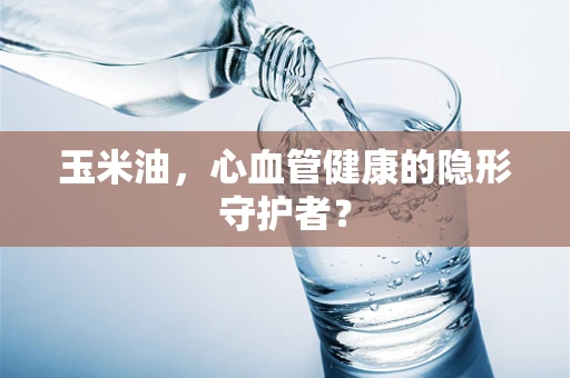 玉米油，心血管健康的隐形守护者？