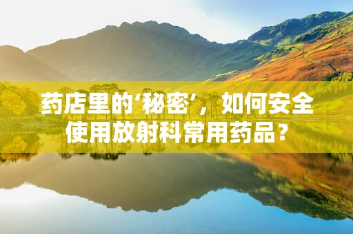 药店里的‘秘密’，如何安全使用放射科常用药品？