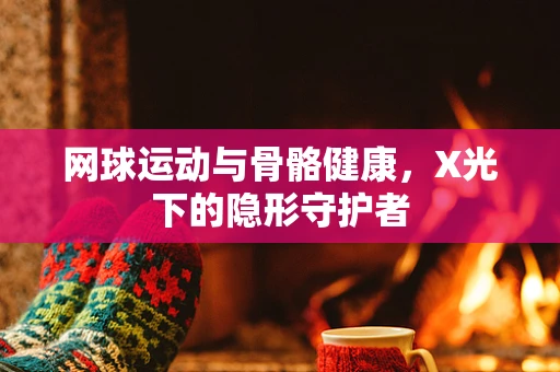网球运动与骨骼健康，X光下的隐形守护者