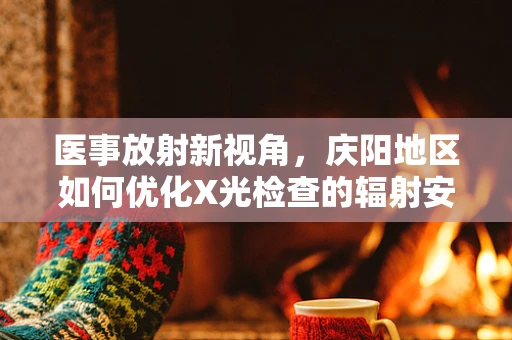 医事放射新视角，庆阳地区如何优化X光检查的辐射安全与患者体验？