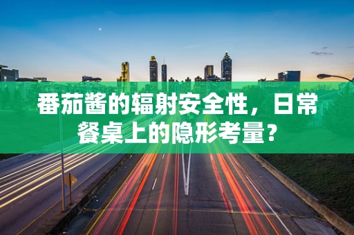 番茄酱的辐射安全性，日常餐桌上的隐形考量？