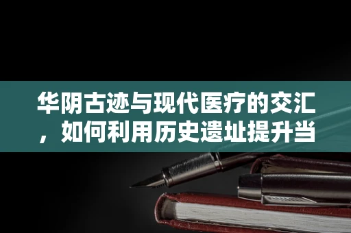 华阴古迹与现代医疗的交汇，如何利用历史遗址提升当地医疗影像服务质量？