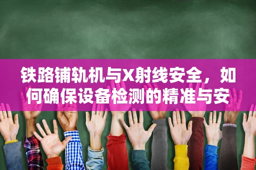 铁路铺轨机与X射线安全，如何确保设备检测的精准与安全？