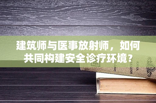 建筑师与医事放射师，如何共同构建安全诊疗环境？