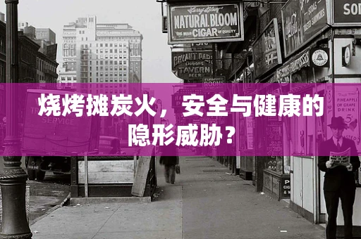 烧烤摊炭火，安全与健康的隐形威胁？