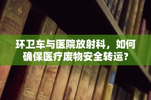 环卫车与医院放射科，如何确保医疗废物安全转运？