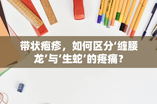 带状疱疹，如何区分‘缠腰龙’与‘生蛇’的疼痛？