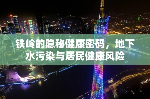 铁岭的隐秘健康密码，地下水污染与居民健康风险