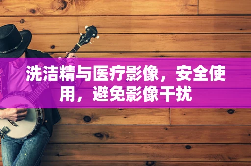 洗洁精与医疗影像，安全使用，避免影像干扰