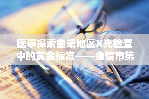 医事探索曲靖地区X光检查中的黄金标准——曲靖市第一人民医院的CR系统应用效果如何？