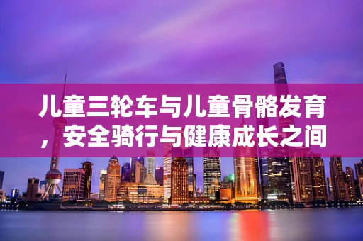儿童三轮车与儿童骨骼发育，安全骑行与健康成长之间的平衡