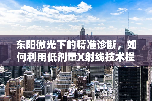 东阳微光下的精准诊断，如何利用低剂量X射线技术提升肺部健康筛查？