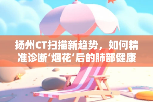 扬州CT扫描新趋势，如何精准诊断‘烟花’后的肺部健康？
