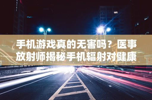 手机游戏真的无害吗？医事放射师揭秘手机辐射对健康的潜在影响