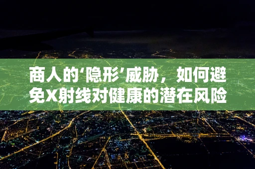 商人的‘隐形’威胁，如何避免X射线对健康的潜在风险？