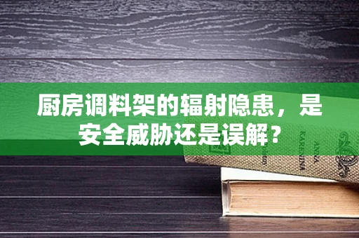 厨房调料架的辐射隐患，是安全威胁还是误解？