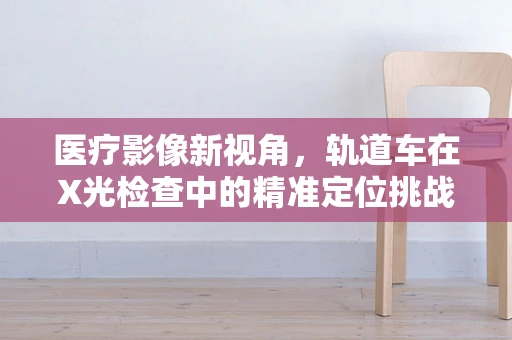 医疗影像新视角，轨道车在X光检查中的精准定位挑战