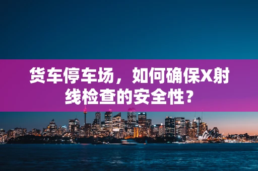 货车停车场，如何确保X射线检查的安全性？