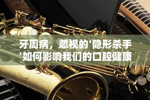 牙周病，忽视的‘隐形杀手’如何影响我们的口腔健康？