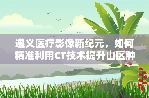 遵义医疗影像新纪元，如何精准利用CT技术提升山区肿瘤早筛效率？