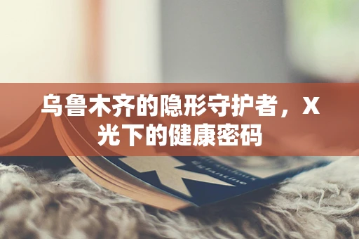 乌鲁木齐的隐形守护者，X光下的健康密码