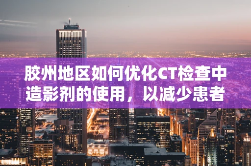 胶州地区如何优化CT检查中造影剂的使用，以减少患者辐射暴露？