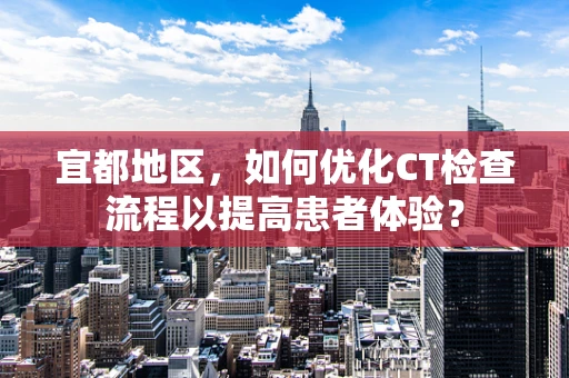 宜都地区，如何优化CT检查流程以提高患者体验？