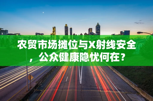 农贸市场摊位与X射线安全，公众健康隐忧何在？
