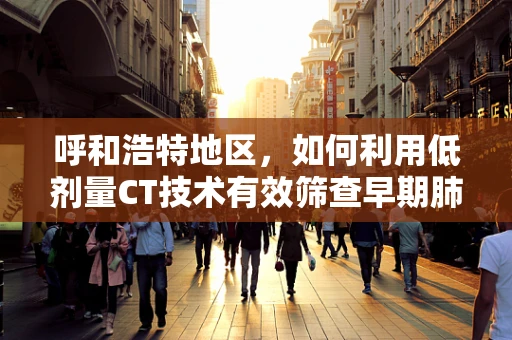 呼和浩特地区，如何利用低剂量CT技术有效筛查早期肺癌？