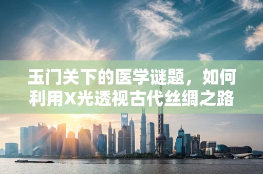 玉门关下的医学谜题，如何利用X光透视古代丝绸之路的医疗遗物？