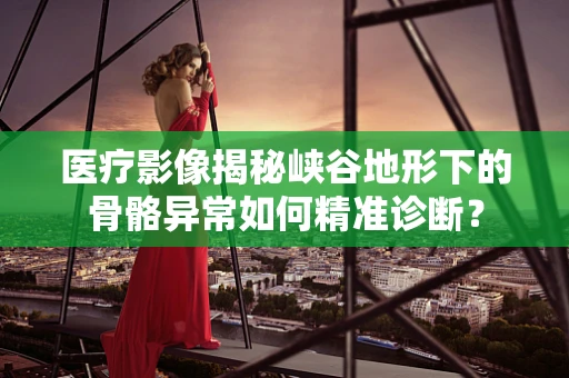 医疗影像揭秘峡谷地形下的骨骼异常如何精准诊断？
