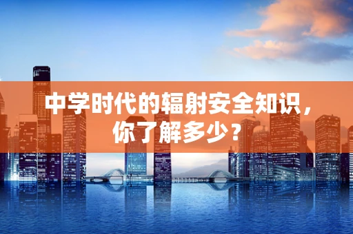 中学时代的辐射安全知识，你了解多少？