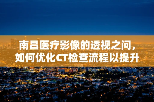 南昌医疗影像的透视之问，如何优化CT检查流程以提升患者体验？