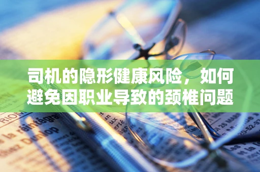 司机的隐形健康风险，如何避免因职业导致的颈椎问题？